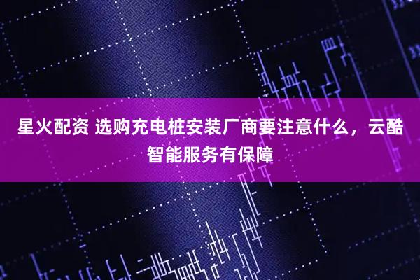 星火配资 选购充电桩安装厂商要注意什么，云酷智能服务有保障