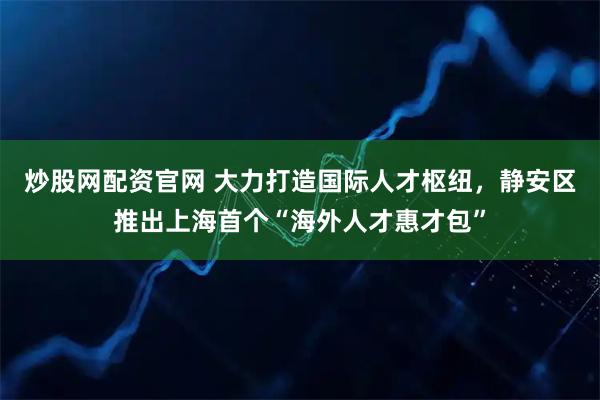 炒股网配资官网 大力打造国际人才枢纽，静安区推出上海首个“海外人才惠才包”