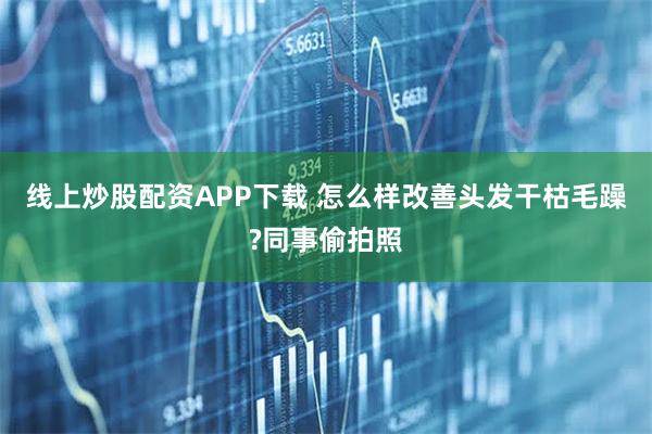 线上炒股配资APP下载 怎么样改善头发干枯毛躁?同事偷拍照