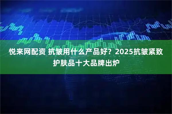 悦来网配资 抗皱用什么产品好？2025抗皱紧致护肤品十大品牌出炉
