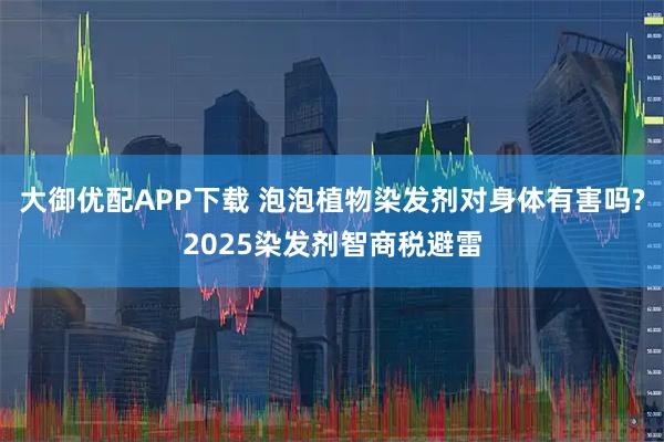 大御优配APP下载 泡泡植物染发剂对身体有害吗?2025染发剂智商税避雷