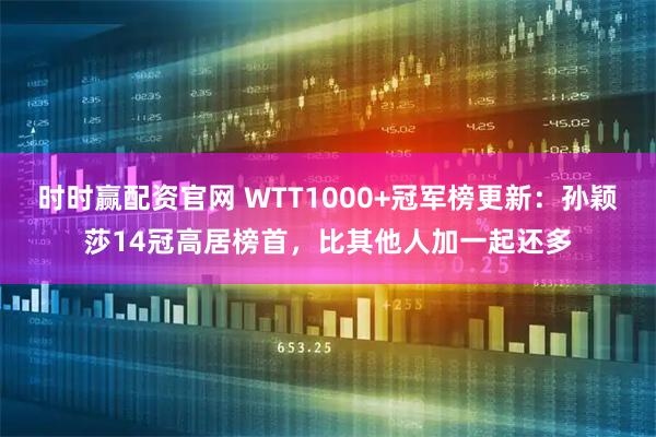 时时赢配资官网 WTT1000+冠军榜更新:孙颖莎14冠高居榜首,比其他人加一起还多