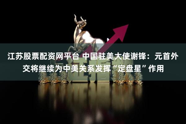 江苏股票配资网平台 中国驻美大使谢锋：元首外交将继续为中美关系发挥“定盘星”作用
