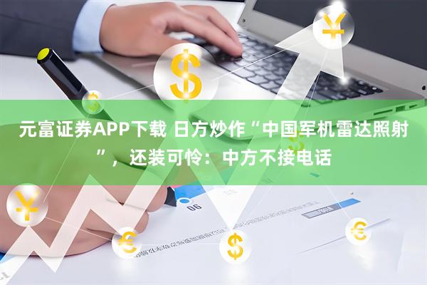 元富证券APP下载 日方炒作“中国军机雷达照射”，还装可怜：中方不接电话