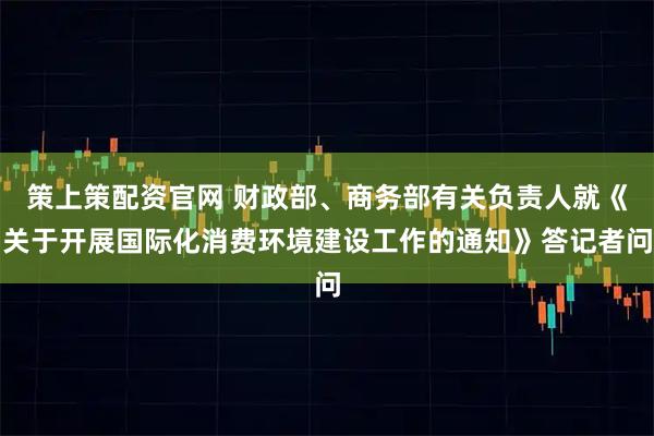 策上策配资官网 财政部、商务部有关负责人就《关于开展国际化消费环境建设工作的通知》答记者问