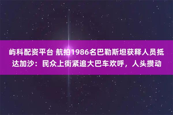 屿科配资平台 航拍1986名巴勒斯坦获释人员抵达加沙：民众上街紧追大巴车欢呼，人头攒动