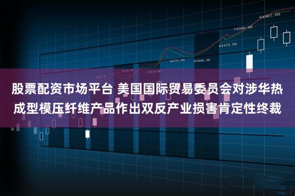 股票配资市场平台 美国国际贸易委员会对涉华热成型模压纤维产品作出双反产业损害肯定性终裁