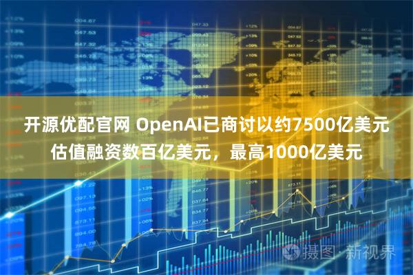 开源优配官网 OpenAI已商讨以约7500亿美元估值融资数百亿美元，最高1000亿美元