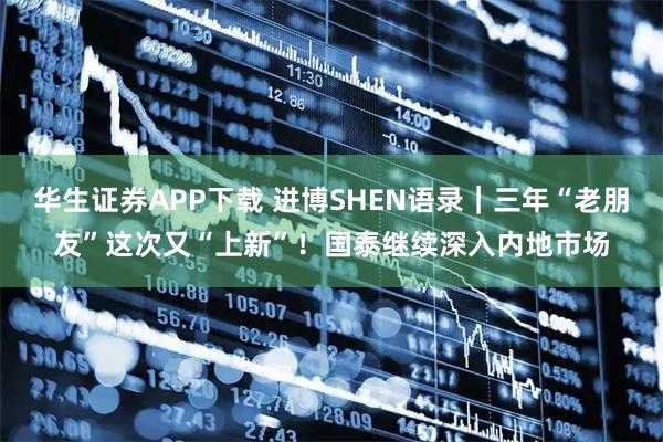 华生证券APP下载 进博SHEN语录｜三年“老朋友”这次又“上新”！国泰继续深入内地市场
