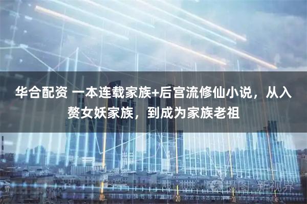 华合配资 一本连载家族+后宫流修仙小说，从入赘女妖家族，到成为家族老祖