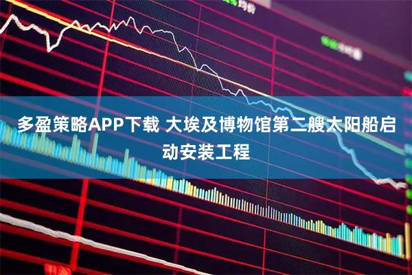 多盈策略APP下载 大埃及博物馆第二艘太阳船启动安装工程