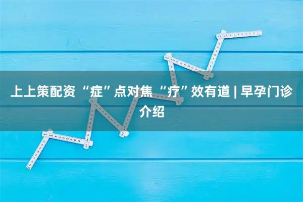 上上策配资 “症”点对焦 “疗”效有道 | 早孕门诊介绍