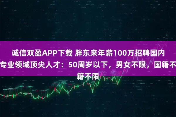 诚信双盈APP下载 胖东来年薪100万招聘国内外专业领域顶尖人才：50周岁以下，男女不限，国籍不限