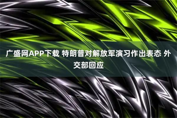 广盛网APP下载 特朗普对解放军演习作出表态 外交部回应