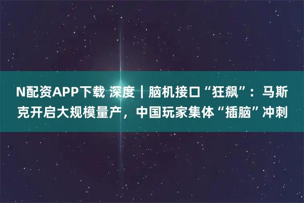 N配资APP下载 深度｜脑机接口“狂飙”：马斯克开启大规模量产，中国玩家集体“插脑”冲刺