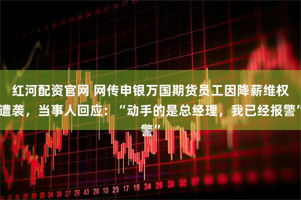 红河配资官网 网传申银万国期货员工因降薪维权遭袭，当事人回应：“动手的是总经理，我已经报警”