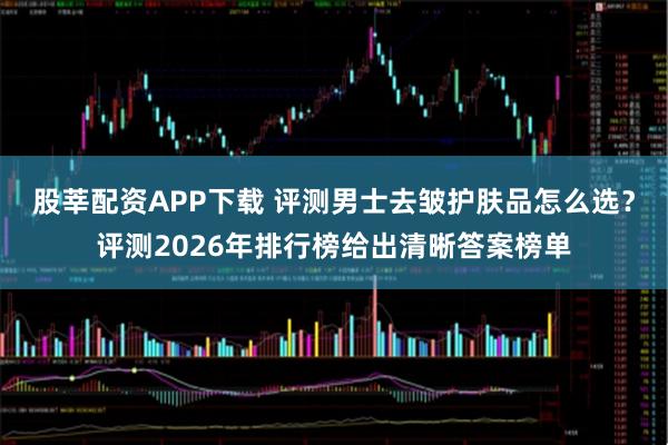 股莘配资APP下载 评测男士去皱护肤品怎么选？评测2026年排行榜给出清晰答案榜单