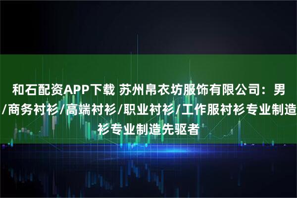 和石配资APP下载 苏州帛衣坊服饰有限公司：男士衬衫/商务衬衫/高端衬衫/职业衬衫/工作服衬衫专业制造先驱者