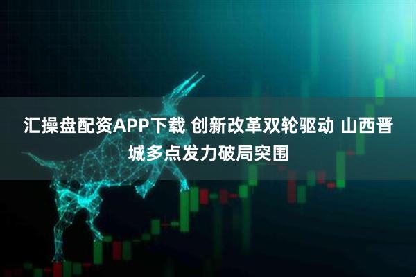 汇操盘配资APP下载 创新改革双轮驱动 山西晋城多点发力破局突围