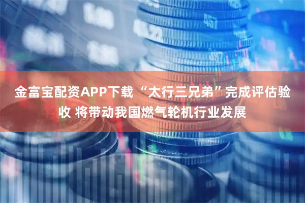 金富宝配资APP下载 “太行三兄弟”完成评估验收 将带动我国燃气轮机行业发展