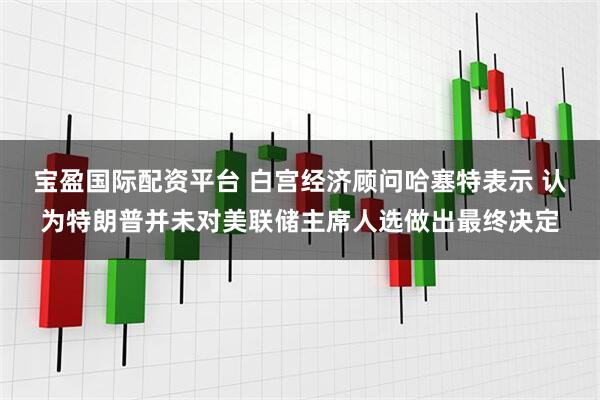 宝盈国际配资平台 白宫经济顾问哈塞特表示 认为特朗普并未对美联储主席人选做出最终决定