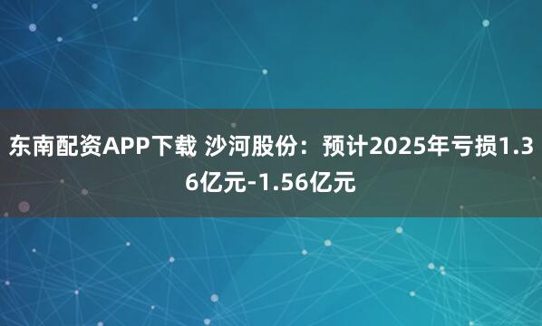 东南配资APP下载 沙河股份：预计2025年亏损1.36亿元-1.56亿元