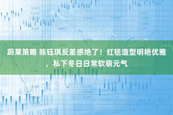 蔚莱策略 陈钰琪反差感绝了!红毯造型明艳优雅,私下冬日日常软萌元气