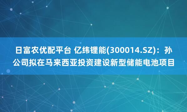 日富农优配平台 亿纬锂能(300014.SZ)：孙公司拟在马来西亚投资建设新型储能电池项目
