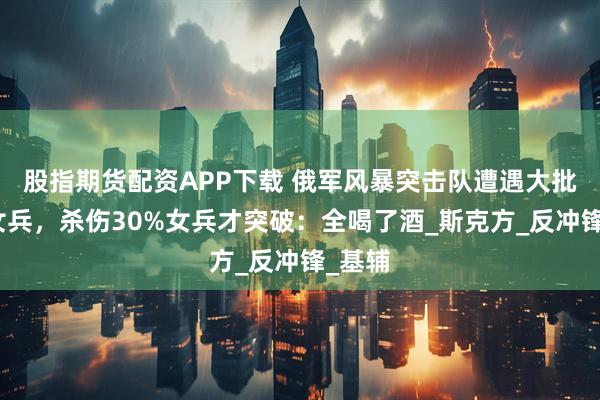股指期货配资APP下载 俄军风暴突击队遭遇大批乌军女兵，杀伤30%女兵才突破：全喝了酒_斯克方_反冲锋_基辅