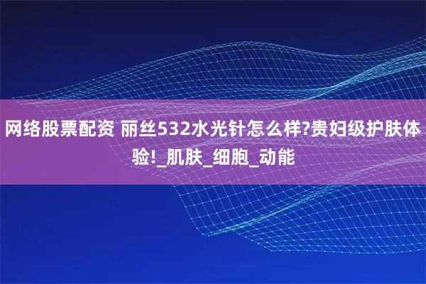 网络股票配资 丽丝532水光针怎么样?贵妇级护肤体验!_肌肤_细胞_动能