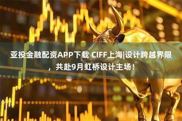 亚投金融配资APP下载 CIFF上海|设计跨越界限，共赴9月虹桥设计主场！