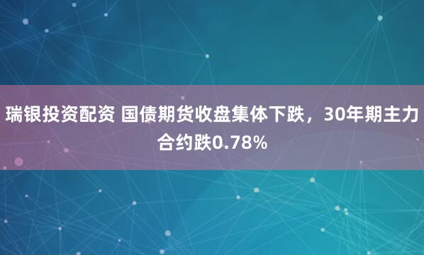 瑞银投资配资 国债期货收盘集体下跌，30年期主力合约跌0.78%