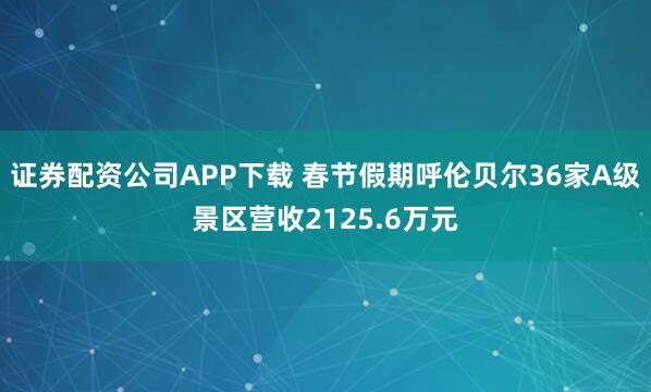 证券配资公司APP下载 春节假期呼伦贝尔36家A级景区营收2125.6万元