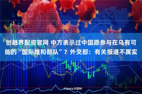 创融界配资官网 中方表示过中国愿参与在乌有可能的“国际维和部队”？外交部：有关报道不属实