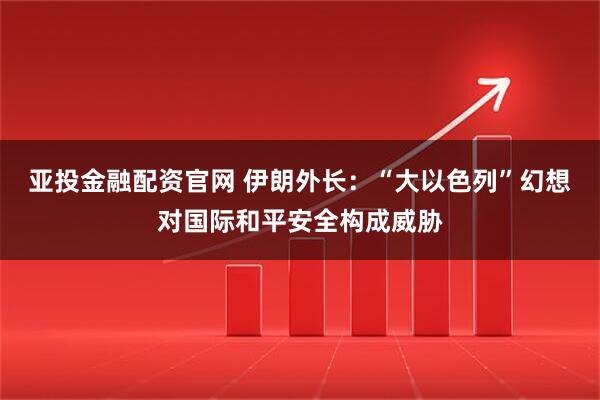 亚投金融配资官网 伊朗外长:“大以色列”幻想对国际和平安全构成威胁