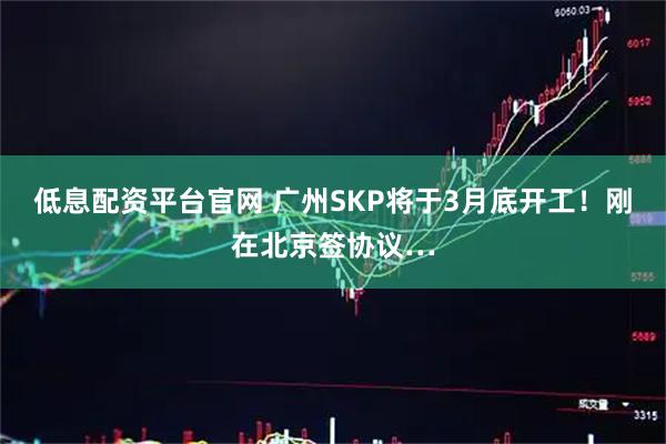低息配资平台官网 广州SKP将于3月底开工！刚在北京签协议…