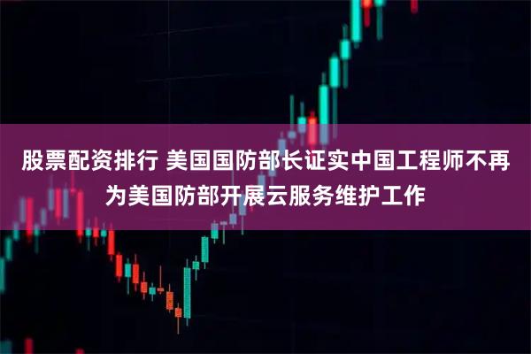股票配资排行 美国国防部长证实中国工程师不再为美国防部开展云服务维护工作
