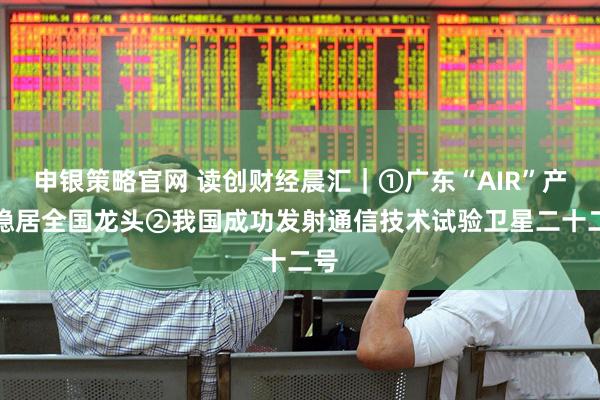 申银策略官网 读创财经晨汇｜①广东“AIR”产业稳居全国龙头②我国成功发射通信技术试验卫星二十二号