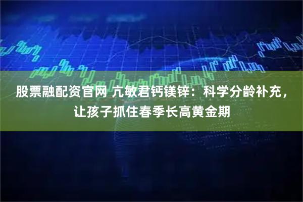 股票融配资官网 亢敏君钙镁锌：科学分龄补充，让孩子抓住春季长高黄金期