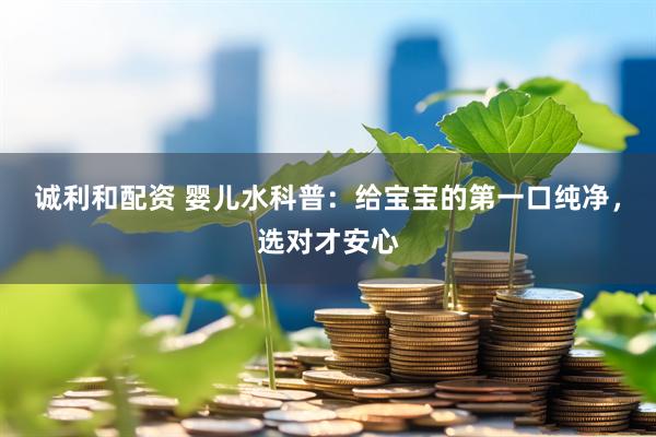 诚利和配资 婴儿水科普：给宝宝的第一口纯净，选对才安心